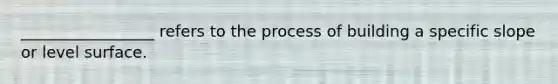 _________________ refers to the process of building a specific slope or level surface.