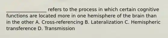 _________________ refers to the process in which certain cognitive functions are located more in one hemisphere of the brain than in the other A. Cross-referencing B. Lateralization C. Hemispheric transference D. Transmission