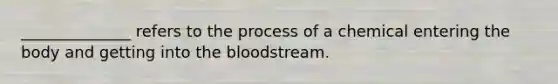 ______________ refers to the process of a chemical entering the body and getting into <a href='https://www.questionai.com/knowledge/k7oXMfj7lk-the-blood' class='anchor-knowledge'>the blood</a>stream.