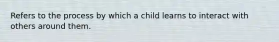 Refers to the process by which a child learns to interact with others around them.