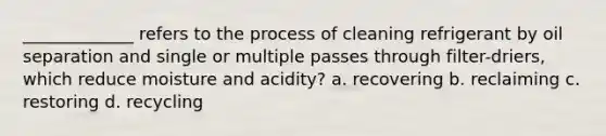 _____________ refers to the process of cleaning refrigerant by oil separation and single or multiple passes through filter-driers, which reduce moisture and acidity? a. recovering b. reclaiming c. restoring d. recycling