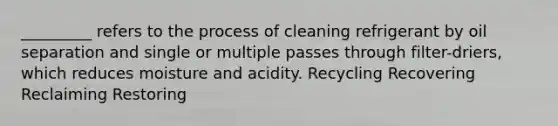 _________ refers to the process of cleaning refrigerant by oil separation and single or multiple passes through filter-driers, which reduces moisture and acidity. Recycling Recovering Reclaiming Restoring