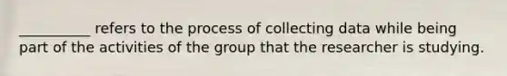 __________ refers to the process of collecting data while being part of the activities of the group that the researcher is studying.