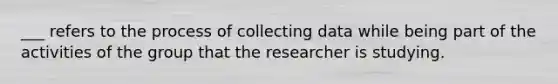 ___ refers to the process of collecting data while being part of the activities of the group that the researcher is studying.