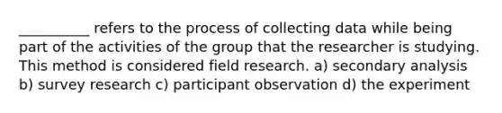 __________ refers to the process of collecting data while being part of the activities of the group that the researcher is studying. This method is considered field research. a) secondary analysis b) survey research c) participant observation d) the experiment