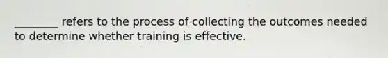 ________ refers to the process of collecting the outcomes needed to determine whether training is effective.