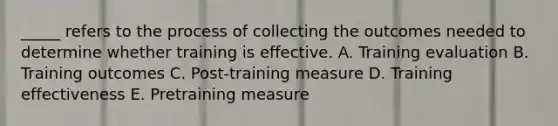 _____ refers to the process of collecting the outcomes needed to determine whether training is effective. A. Training evaluation B. Training outcomes C. Post-training measure D. Training effectiveness E. Pretraining measure