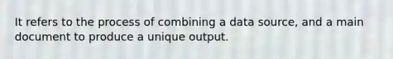 It refers to the process of combining a data source, and a main document to produce a unique output.