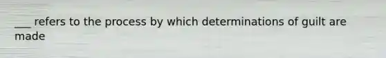 ___ refers to the process by which determinations of guilt are made