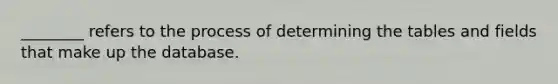 ________ refers to the process of determining the tables and fields that make up the database.