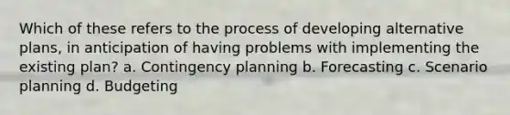 Which of these refers to the process of developing alternative plans, in anticipation of having problems with implementing the existing plan? a. Contingency planning b. Forecasting c. Scenario planning d. Budgeting