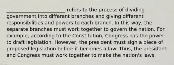 ________________________ refers to the process of dividing government into different branches and giving different responsibilities and powers to each branch. In this way, the separate branches must work together to govern the nation. For example, according to the Constitution, Congress has the power to draft legislation. However, the president must sign a piece of proposed legislation before it becomes a law. Thus, the president and Congress must work together to make the nation's laws.