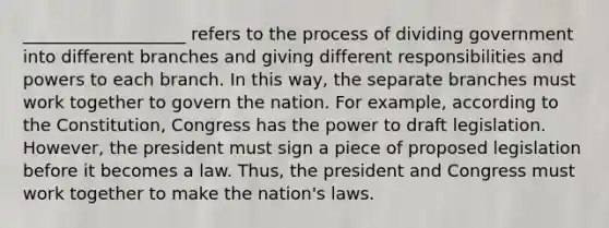 ___________________ refers to the process of dividing government into different branches and giving different responsibilities and powers to each branch. In this way, the separate branches must work together to govern the nation. For example, according to the Constitution, Congress has the power to draft legislation. However, the president must sign a piece of proposed legislation before it becomes a law. Thus, the president and Congress must work together to make the nation's laws.