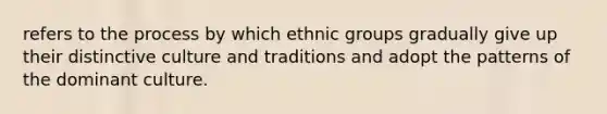 refers to the process by which ethnic groups gradually give up their distinctive culture and traditions and adopt the patterns of the dominant culture.