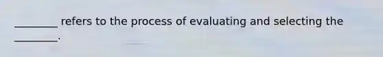 ________ refers to the process of evaluating and selecting the ________.