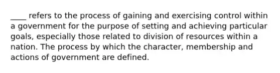 ____ refers to the process of gaining and exercising control within a government for the purpose of setting and achieving particular goals, especially those related to division of resources within a nation. The process by which the character, membership and actions of government are defined.