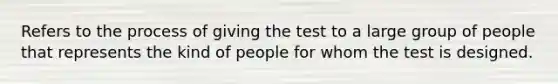 Refers to the process of giving the test to a large group of people that represents the kind of people for whom the test is designed.