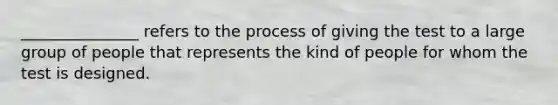 _______________ refers to the process of giving the test to a large group of people that represents the kind of people for whom the test is designed.