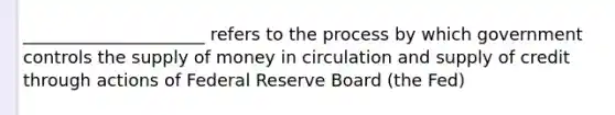 _____________________ refers to the process by which government controls the supply of money in circulation and supply of credit through actions of Federal Reserve Board (the Fed)