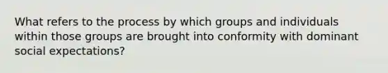 What refers to the process by which groups and individuals within those groups are brought into conformity with dominant social expectations?