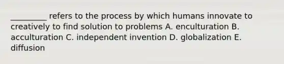 _________ refers to the process by which humans innovate to creatively to find solution to problems A. enculturation B. acculturation C. independent invention D. globalization E. diffusion