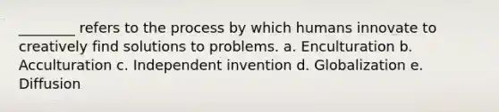 ________ refers to the process by which humans innovate to creatively find solutions to problems. a. Enculturation b. Acculturation c. Independent invention d. Globalization e. Diffusion