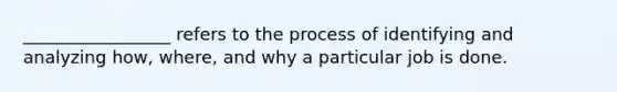 _________________ refers to the process of identifying and analyzing how, where, and why a particular job is done.