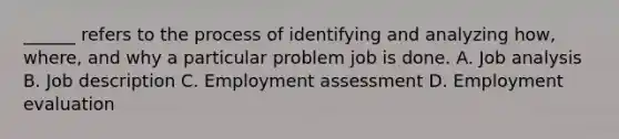 ______ refers to the process of identifying and analyzing how, where, and why a particular problem job is done. A. Job analysis B. Job description C. Employment assessment D. Employment evaluation