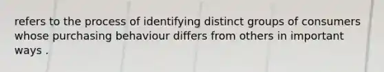 refers to the process of identifying distinct groups of consumers whose purchasing behaviour differs from others in important ways .