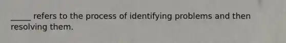 _____ refers to the process of identifying problems and then resolving them.