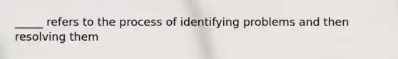 _____ refers to the process of identifying problems and then resolving them