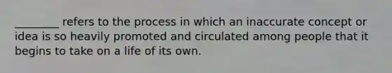 ________ refers to the process in which an inaccurate concept or idea is so heavily promoted and circulated among people that it begins to take on a life of its own.