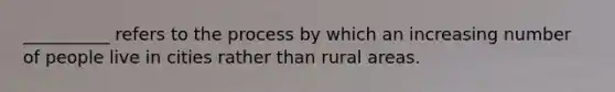 __________ refers to the process by which an increasing number of people live in cities rather than rural areas.