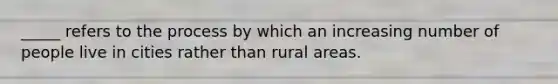 _____ refers to the process by which an increasing number of people live in cities rather than rural areas.