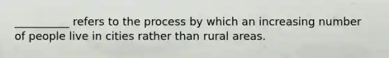 ​__________ refers to the process by which an increasing number of people live in cities rather than rural areas.