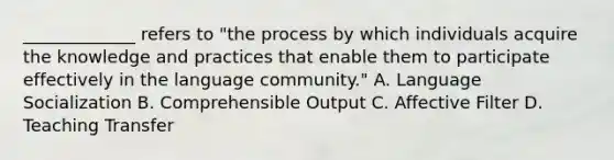 _____________ refers to "the process by which individuals acquire the knowledge and practices that enable them to participate effectively in the language community." A. Language Socialization B. Comprehensible Output C. Affective Filter D. Teaching Transfer