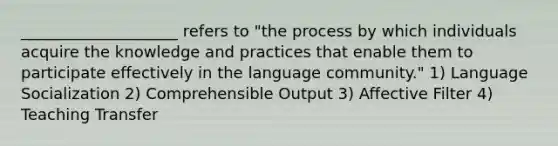 ____________________ refers to "the process by which individuals acquire the knowledge and practices that enable them to participate effectively in the language community." 1) Language Socialization 2) Comprehensible Output 3) Affective Filter 4) Teaching Transfer