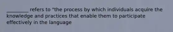 _________ refers to "the process by which individuals acquire the knowledge and practices that enable them to participate effectively in the language