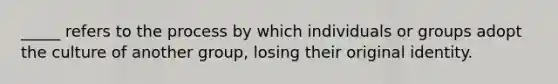 _____ refers to the process by which individuals or groups adopt the culture of another group, losing their original identity.