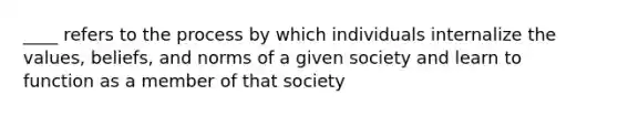 ____ refers to the process by which individuals internalize the values, beliefs, and norms of a given society and learn to function as a member of that society