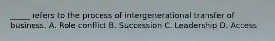 _____ refers to the process of intergenerational transfer of business. A. Role conflict B. Succession C. Leadership D. Access