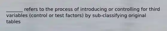 _______ refers to the process of introducing or controlling for third variables (control or test factors) by sub-classifying original tables