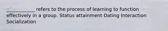 ____________ refers to the process of learning to function effectively in a group. Status attainment Dating Interaction Socialization