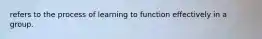 refers to the process of learning to function effectively in a group.