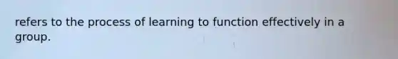 refers to the process of learning to function effectively in a group.