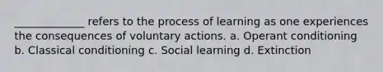 _____________ refers to the process of learning as one experiences the consequences of voluntary actions. a. Operant conditioning b. Classical conditioning c. Social learning d. Extinction