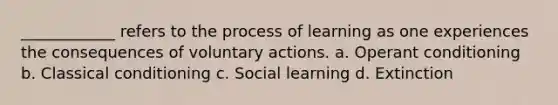 ____________ refers to the process of learning as one experiences the consequences of voluntary actions. a. Operant conditioning b. Classical conditioning c. Social learning d. Extinction