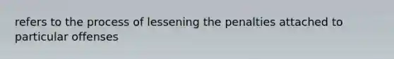 refers to the process of lessening the penalties attached to particular offenses