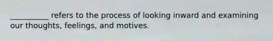 __________ refers to the process of looking inward and examining our thoughts, feelings, and motives.