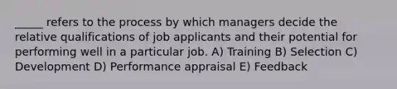 _____ refers to the process by which managers decide the relative qualifications of job applicants and their potential for performing well in a particular job. A) Training B) Selection C) Development D) Performance appraisal E) Feedback